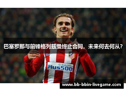 巴塞罗那与前锋格列兹曼终止合同，未来何去何从？