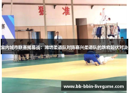 室内城市联赛揭幕战：潍坊柔道队对阵嘉兴柔道队的跌宕起伏对决